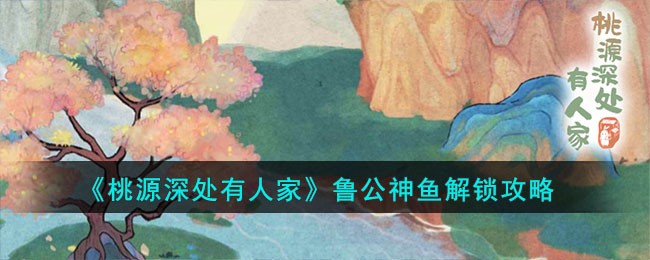 桃源深处有人家鲁公神鱼怎么解锁-鲁公神鱼解锁攻略